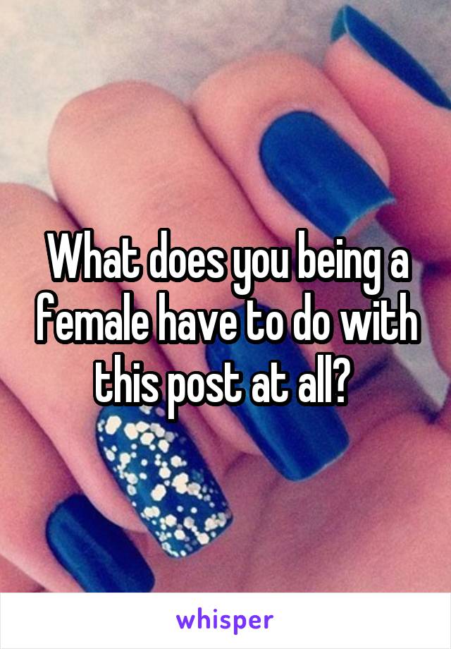 What does you being a female have to do with this post at all? 