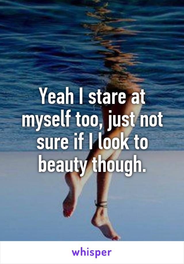 Yeah I stare at myself too, just not sure if I look to beauty though.