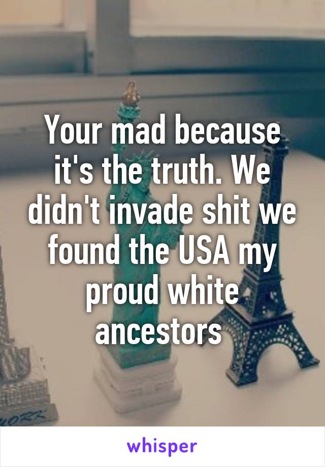 Your mad because it's the truth. We didn't invade shit we found the USA my proud white ancestors 