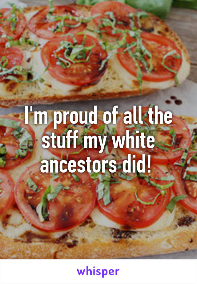 I'm proud of all the stuff my white ancestors did! 