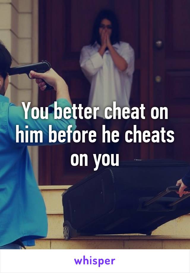 You better cheat on him before he cheats on you