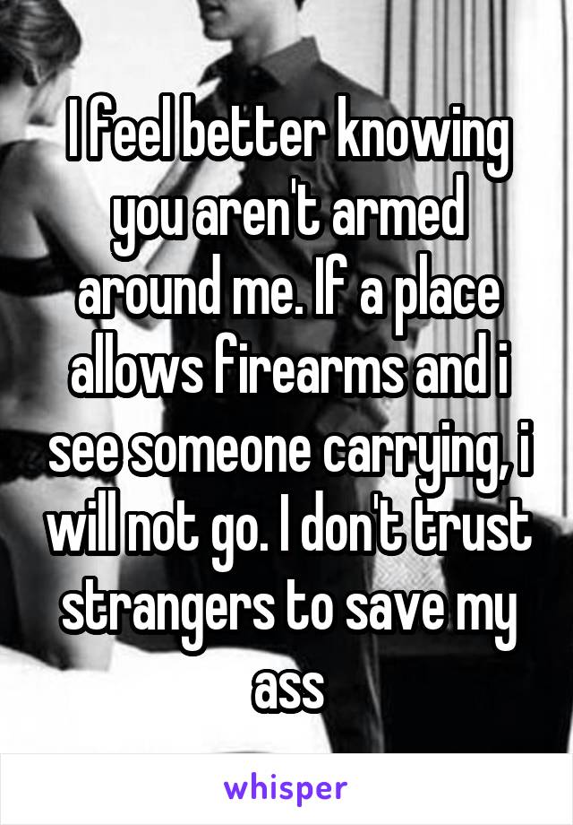I feel better knowing you aren't armed around me. If a place allows firearms and i see someone carrying, i will not go. I don't trust strangers to save my ass