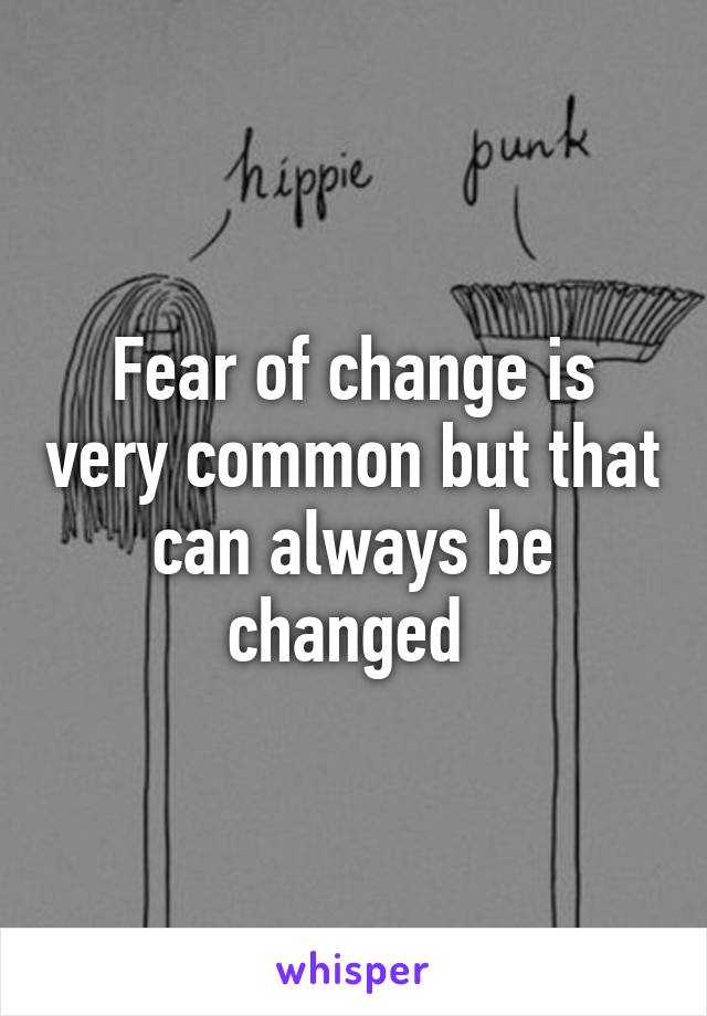 Fear of change is very common but that can always be changed 