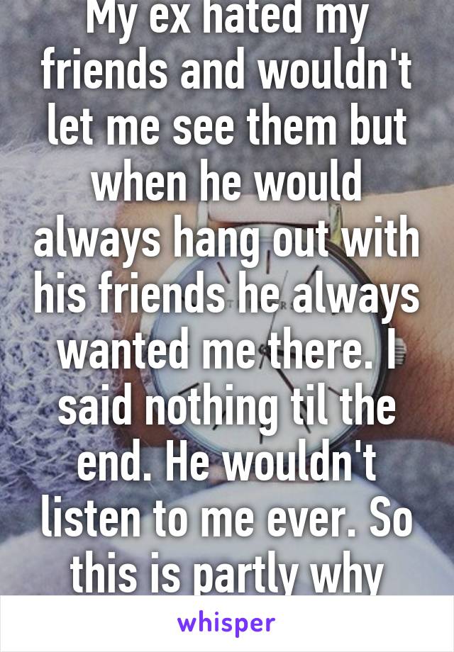 My ex hated my friends and wouldn't let me see them but when he would always hang out with his friends he always wanted me there. I said nothing til the end. He wouldn't listen to me ever. So this is partly why he's my ex. 
