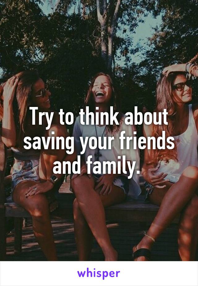 Try to think about saving your friends and family. 