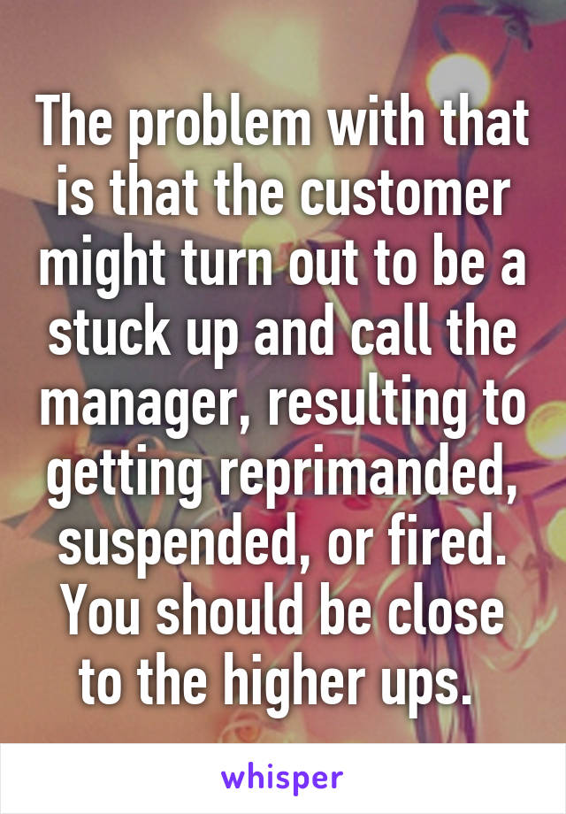 The problem with that is that the customer might turn out to be a stuck up and call the manager, resulting to getting reprimanded, suspended, or fired. You should be close to the higher ups. 