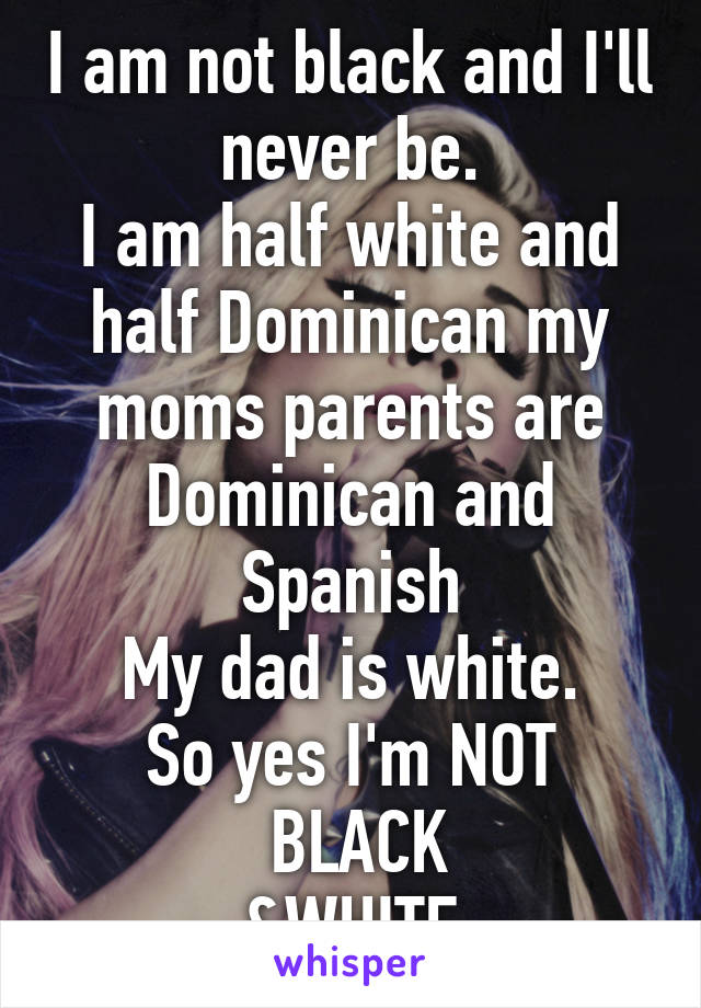 I am not black and I'll never be.
I am half white and half Dominican my moms parents are Dominican and Spanish
My dad is white.
So yes I'm NOT
 BLACK
&WHITE