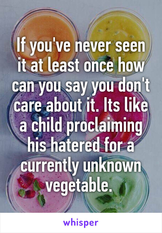 If you've never seen it at least once how can you say you don't care about it. Its like a child proclaiming his hatered for a currently unknown vegetable. 