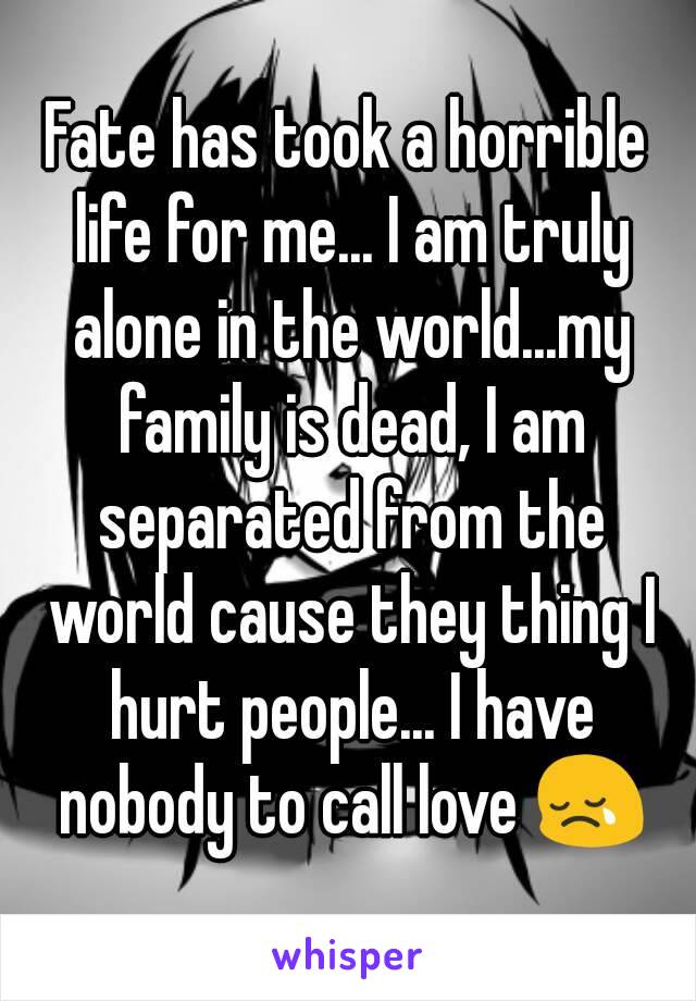 Fate has took a horrible life for me... I am truly alone in the world...my family is dead, I am separated from the world cause they thing I hurt people... I have nobody to call love 😢