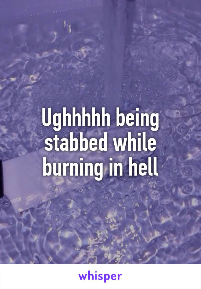Ughhhhh being stabbed while burning in hell