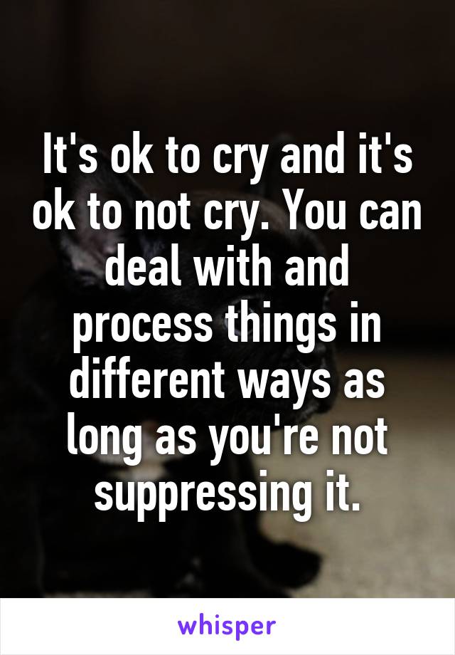 It's ok to cry and it's ok to not cry. You can deal with and process things in different ways as long as you're not suppressing it.