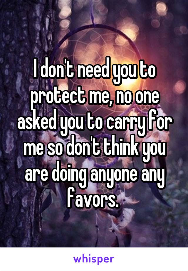 I don't need you to protect me, no one asked you to carry for me so don't think you are doing anyone any favors. 