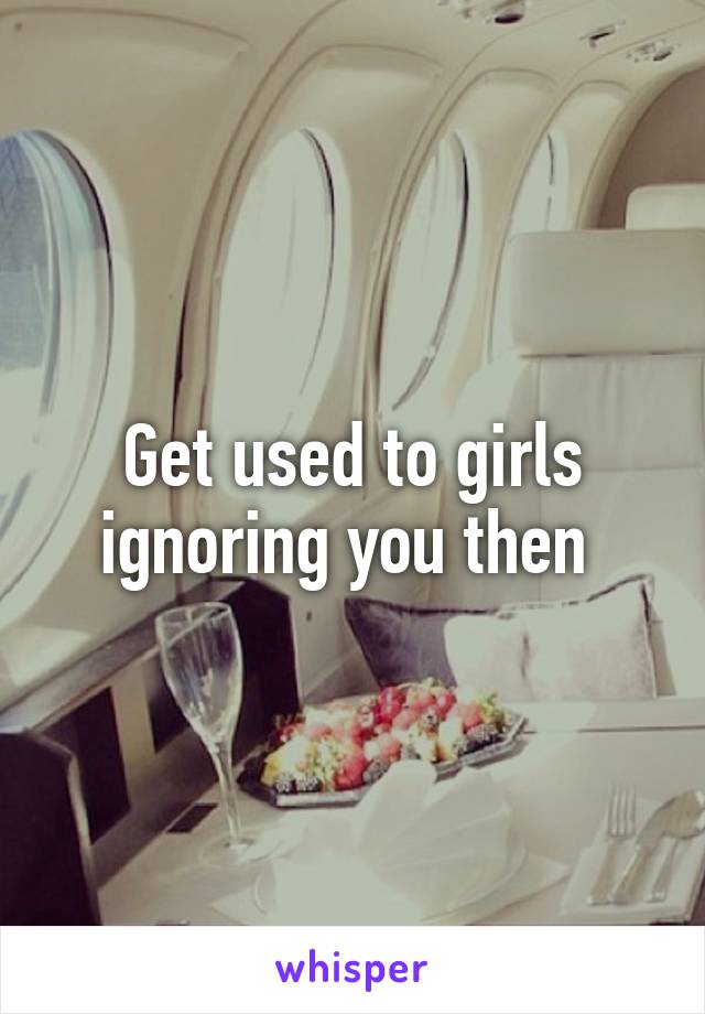 Get used to girls ignoring you then 