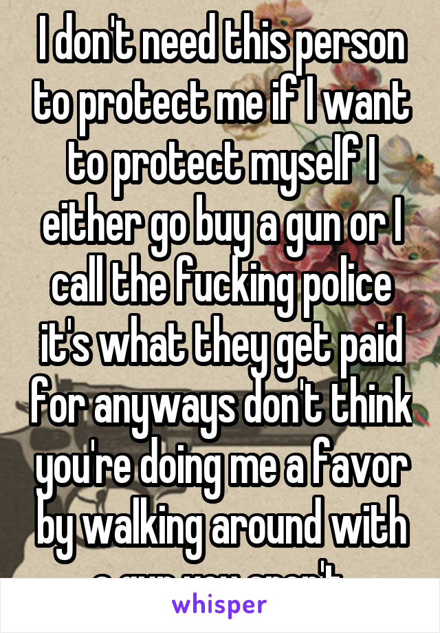 I don't need this person to protect me if I want to protect myself I either go buy a gun or I call the fucking police it's what they get paid for anyways don't think you're doing me a favor by walking around with a gun you aren't 