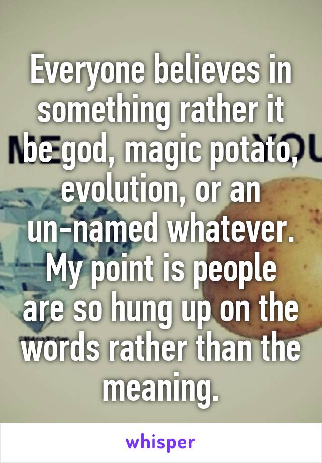 Everyone believes in something rather it be god, magic potato, evolution, or an un-named whatever. My point is people are so hung up on the words rather than the meaning.