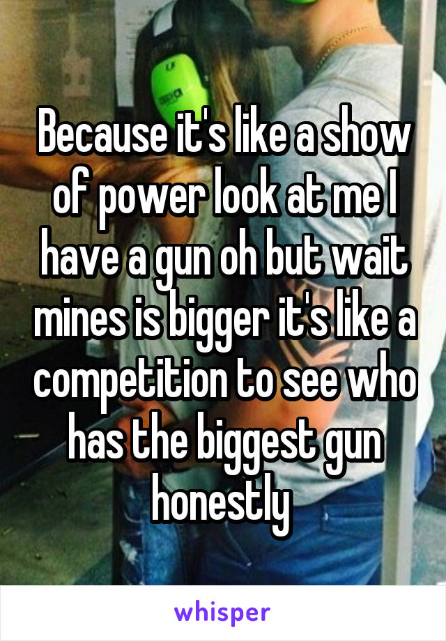 Because it's like a show of power look at me I have a gun oh but wait mines is bigger it's like a competition to see who has the biggest gun honestly 