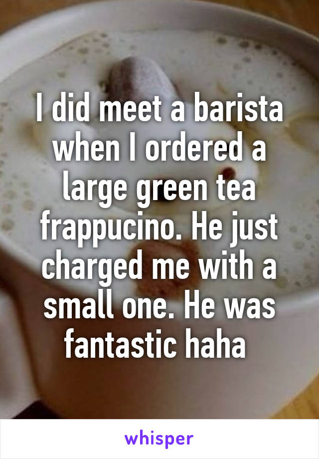 I did meet a barista when I ordered a large green tea frappucino. He just charged me with a small one. He was fantastic haha 