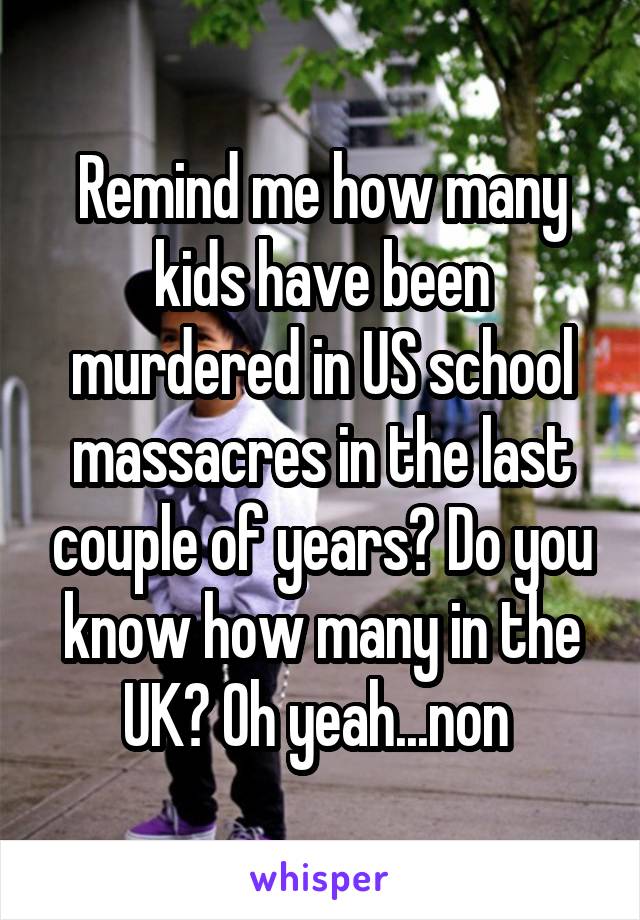 Remind me how many kids have been murdered in US school massacres in the last couple of years? Do you know how many in the UK? Oh yeah...non 