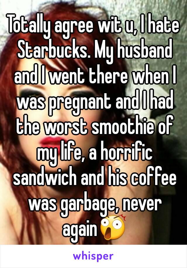 Totally agree wit u, I hate Starbucks. My husband and I went there when I was pregnant and I had the worst smoothie of my life, a horrific sandwich and his coffee was garbage, never again😲