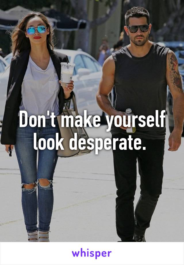 Don't make yourself look desperate. 