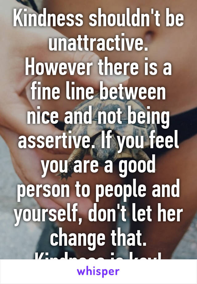 Kindness shouldn't be unattractive. However there is a fine line between nice and not being assertive. If you feel you are a good person to people and yourself, don't let her change that. Kindness is key!