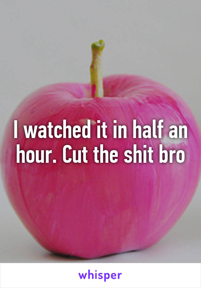 I watched it in half an hour. Cut the shit bro