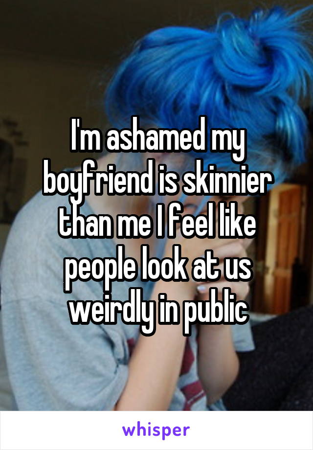 I'm ashamed my boyfriend is skinnier than me I feel like people look at us weirdly in public