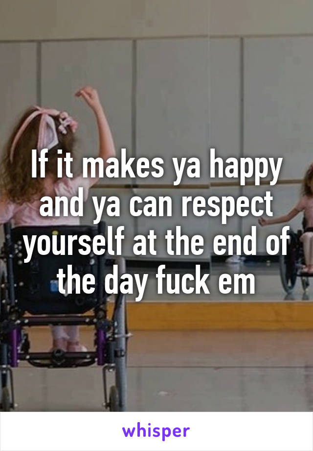 If it makes ya happy and ya can respect yourself at the end of the day fuck em
