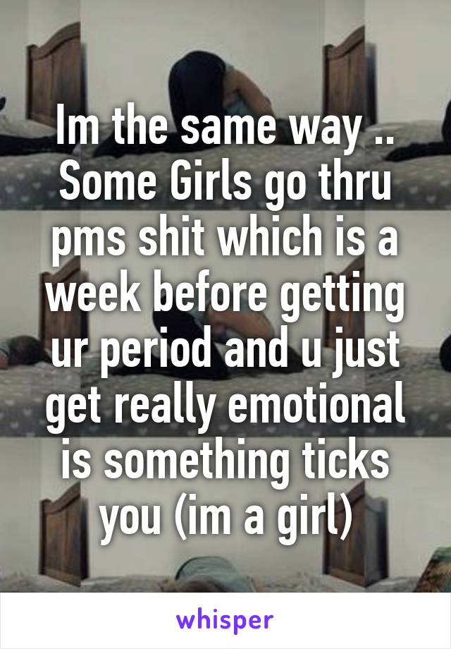 Im the same way .. Some Girls go thru pms shit which is a week before getting ur period and u just get really emotional is something ticks you (im a girl)