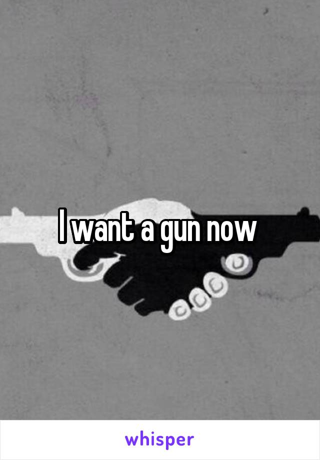 I want a gun now 