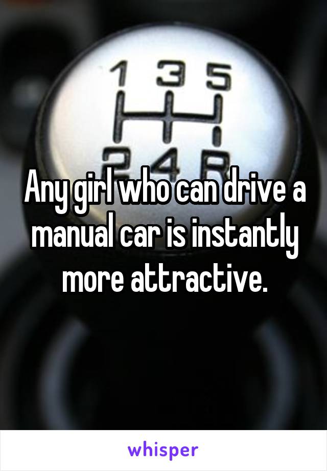 Any girl who can drive a manual car is instantly more attractive.