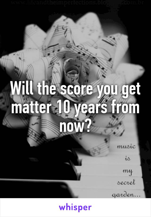 Will the score you get matter 10 years from now?