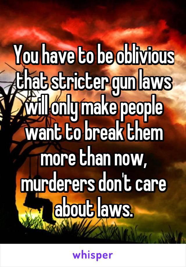 You have to be oblivious that stricter gun laws will only make people want to break them more than now, murderers don't care about laws.