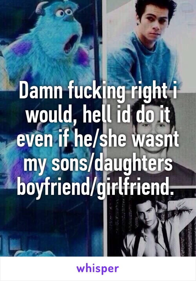 Damn fucking right i would, hell id do it even if he/she wasnt my sons/daughters boyfriend/girlfriend. 