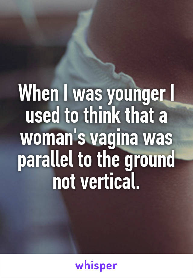 When I was younger I used to think that a woman's vagina was parallel to the ground not vertical.