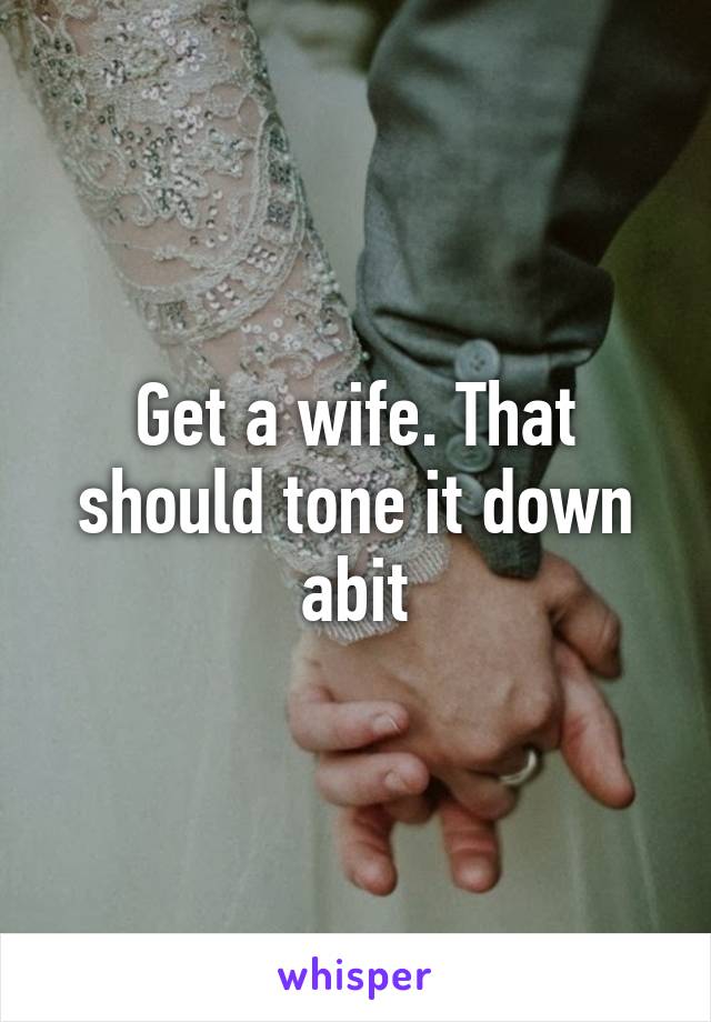 Get a wife. That should tone it down abit