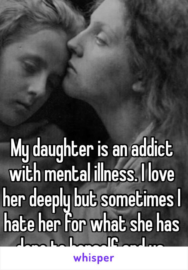 My daughter is an addict with mental illness. I love her deeply but sometimes I hate her for what she has done to herself and us. 