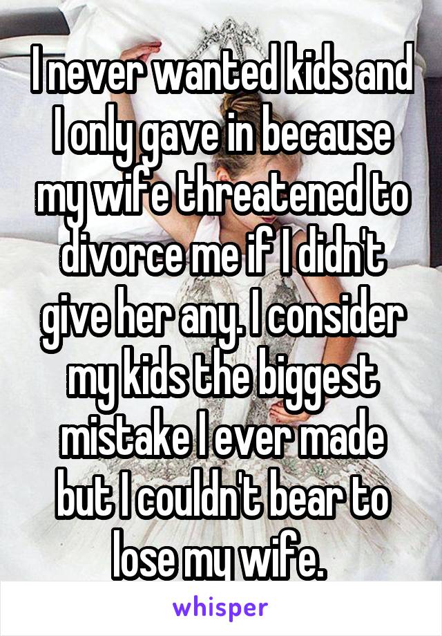 I never wanted kids and I only gave in because my wife threatened to divorce me if I didn't give her any. I consider my kids the biggest mistake I ever made but I couldn't bear to lose my wife. 