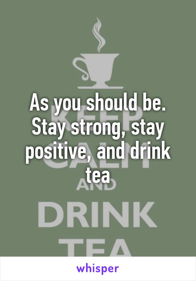 As you should be. Stay strong, stay positive, and drink tea
