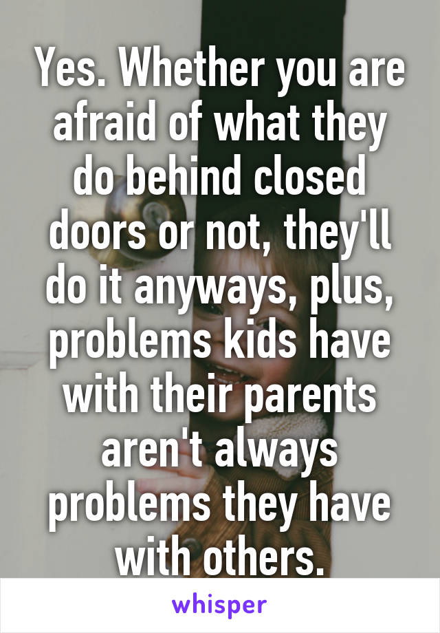 Yes. Whether you are afraid of what they do behind closed doors or not, they'll do it anyways, plus, problems kids have with their parents aren't always problems they have with others.