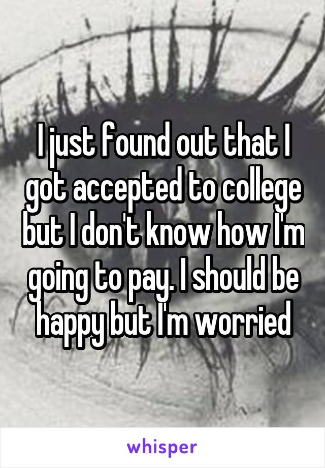 I just found out that I got accepted to college but I don't know how I'm going to pay. I should be happy but I'm worried