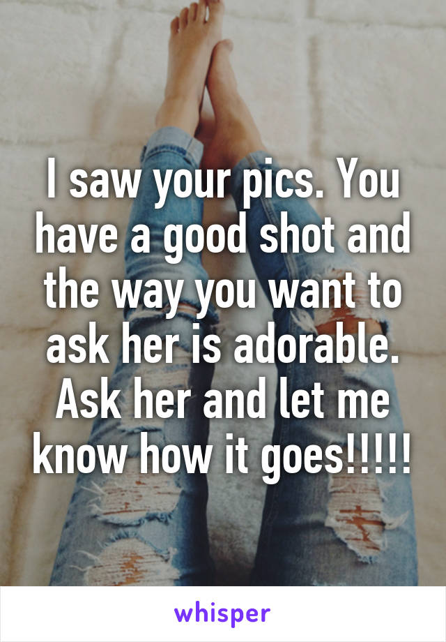 I saw your pics. You have a good shot and the way you want to ask her is adorable. Ask her and let me know how it goes!!!!!