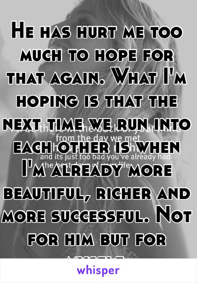 He has hurt me too much to hope for that again. What I'm hoping is that the next time we run into each other is when I'm already more beautiful, richer and more successful. Not for him but for myself. 