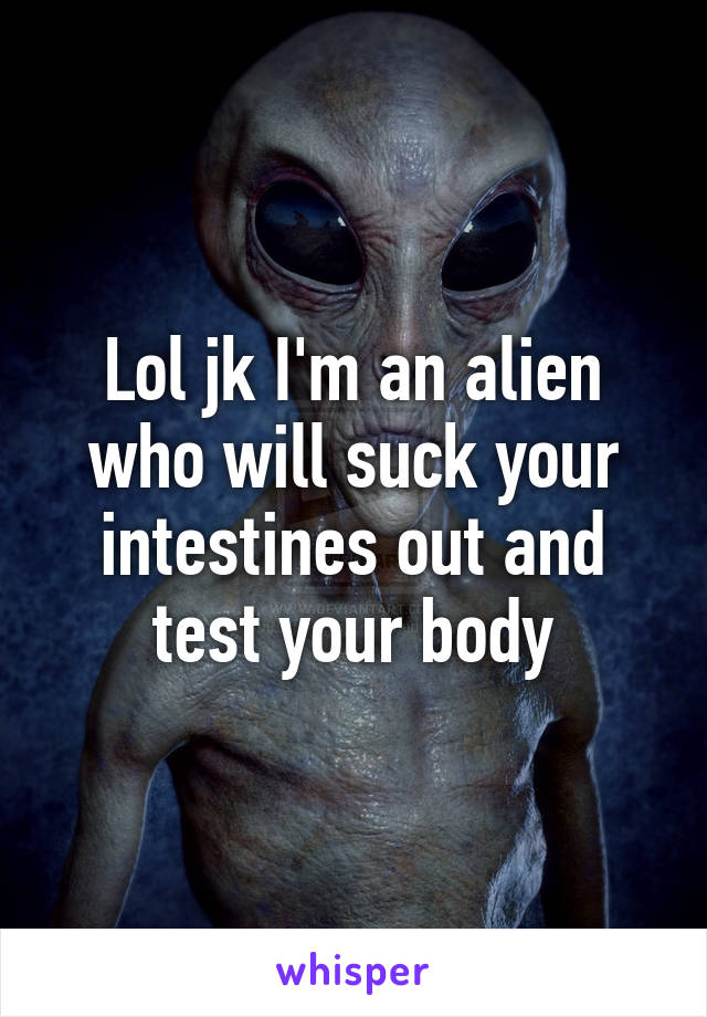 Lol jk I'm an alien who will suck your intestines out and test your body