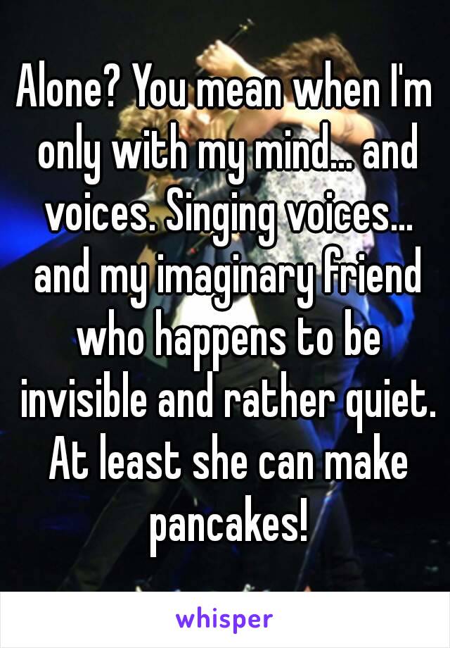 Alone? You mean when I'm only with my mind... and voices. Singing voices... and my imaginary friend who happens to be invisible and rather quiet. At least she can make pancakes!