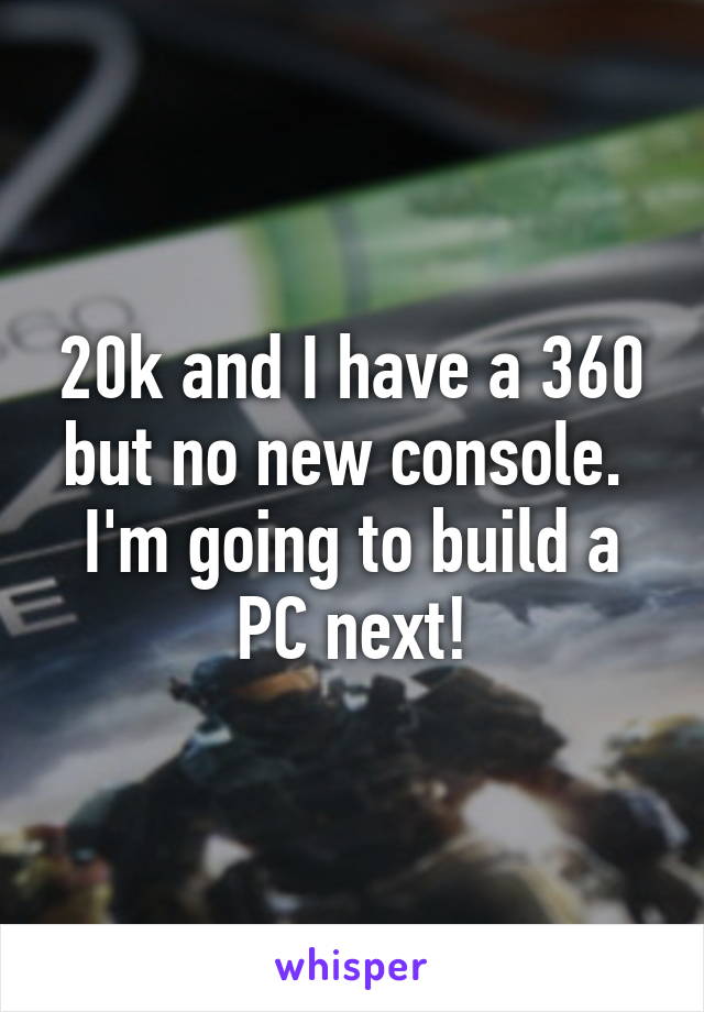 20k and I have a 360 but no new console.  I'm going to build a PC next!