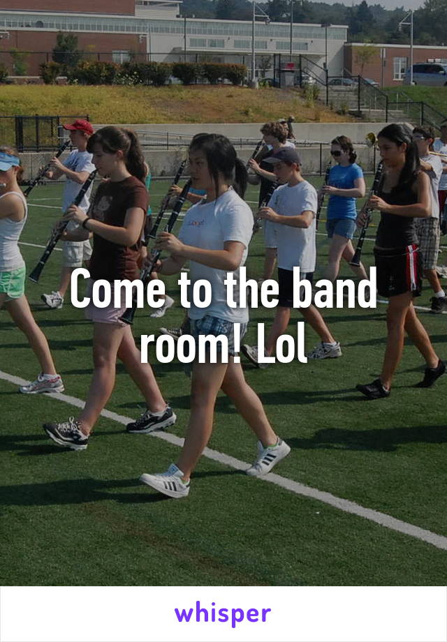 Come to the band room! Lol