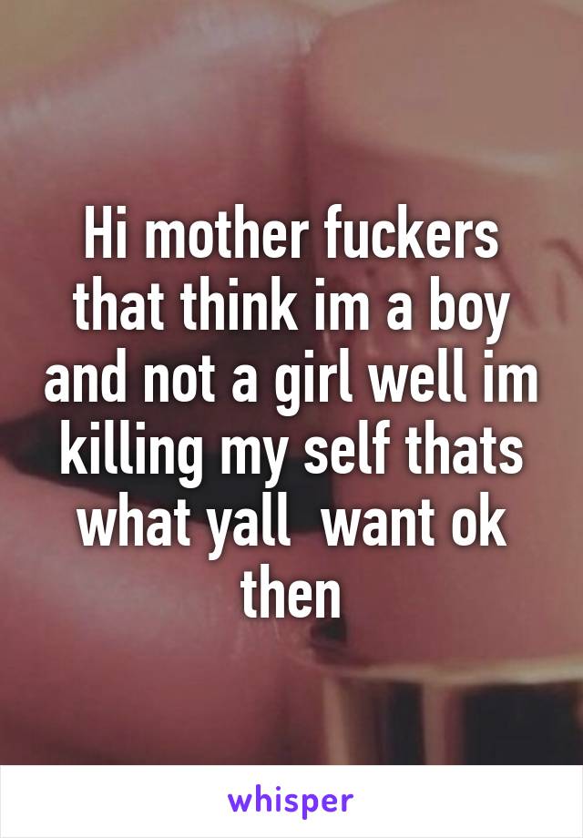 Hi mother fuckers that think im a boy and not a girl well im killing my self thats what yall  want ok then