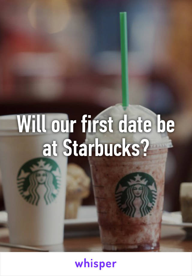 Will our first date be at Starbucks?