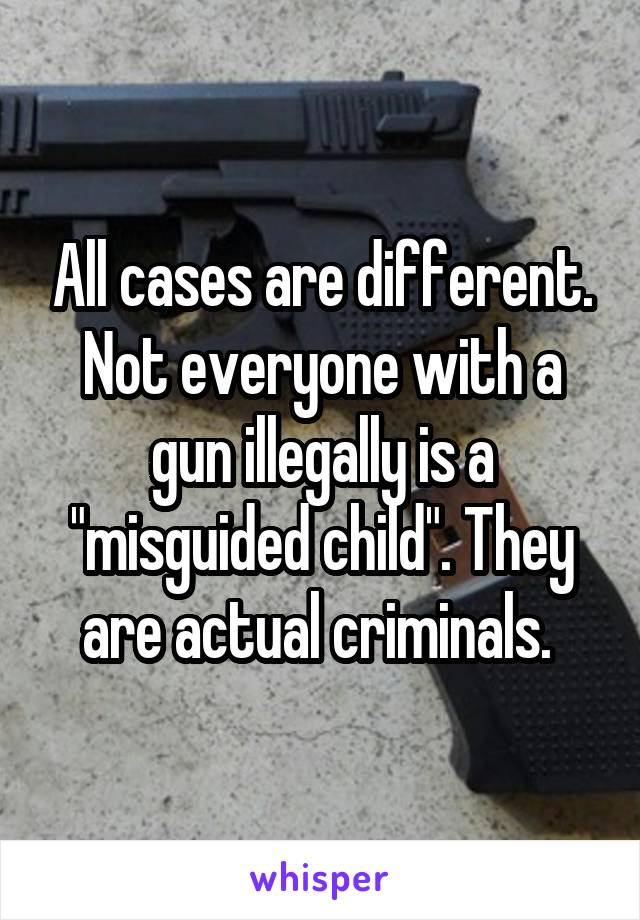 All cases are different. Not everyone with a gun illegally is a "misguided child". They are actual criminals. 